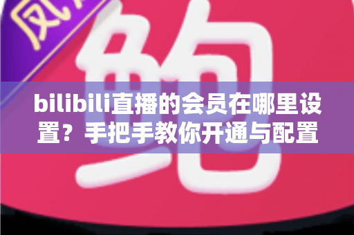 bilibili直播的会员在哪里设置？手把手教你开通与配置B站直播大航海会员功能全攻略