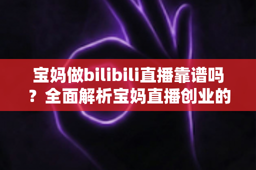 宝妈做bilibili直播靠谱吗？全面解析宝妈直播创业的真实收益、门槛与避坑指南
