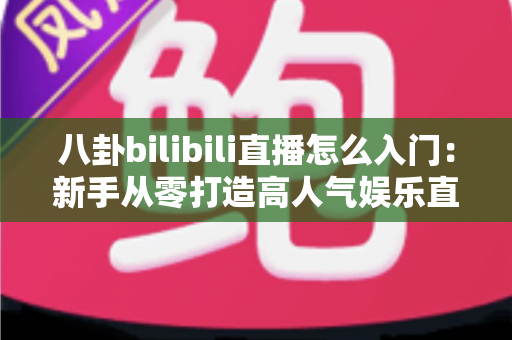 八卦bilibili直播怎么入门：新手从零打造高人气娱乐直播间的完整指南