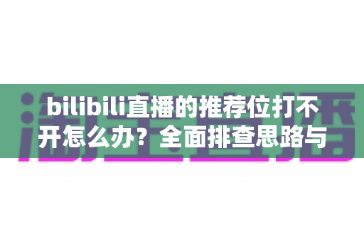 bilibili直播的推荐位打不开怎么办？全面排查思路与实用解决方案一文读懂