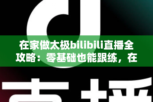 在家做太极bilibili直播全攻略:零基础也能跟练,在家练出健康好体态 在家做太极bilibili直播全攻略:零基础也能跟练,在家练出健康好体态