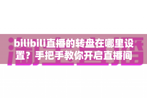 bilibili直播的转盘在哪里设置？手把手教你开启直播间幸运转盘抽奖功能