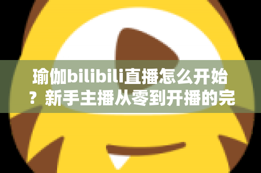 瑜伽bilibili直播怎么开始？新手主播从零到开播的完整实战指南