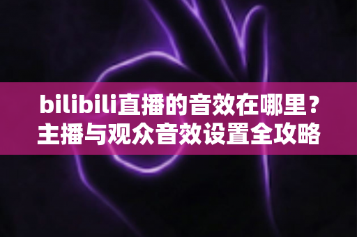 bilibili直播的音效在哪里？主播与观众音效设置全攻略，一文学会！