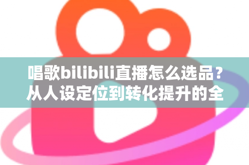 唱歌bilibili直播怎么选品？从人设定位到转化提升的全流程实战指南