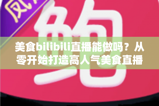 美食bilibili直播能做吗？从零开始打造高人气美食直播间的完整攻略