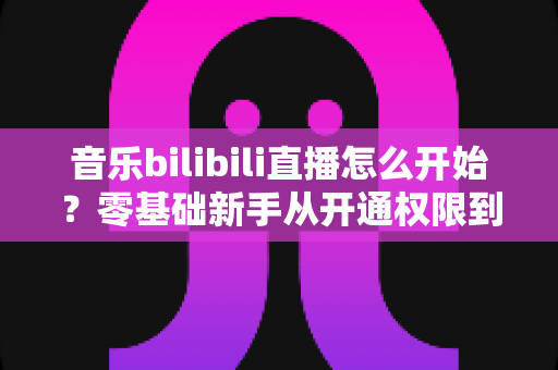 音乐bilibili直播怎么开始？零基础新手从开通权限到人气爆棚的完整实战指南