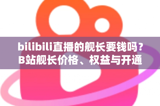bilibili直播的舰长要钱吗？B站舰长价格、权益与开通避坑指南全解析