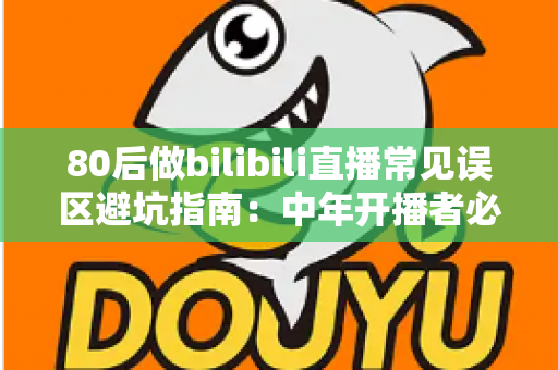 80后做bilibili直播常见误区避坑指南：中年开播者必须知道的实战经验与破局思路