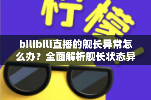 bilibili直播的舰长异常怎么办?全面解析舰长状态异常的排查方法与解决指南 bilibili直播的舰长异常怎么办?全面解析舰长状态异常的排查方法与解决指南