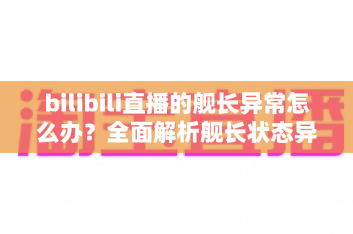 bilibili直播的舰长异常怎么办？全面解析舰长状态异常的排查方法与解决指南