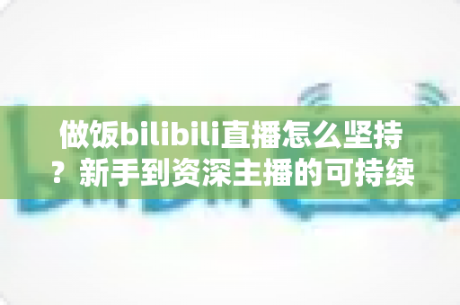 做饭bilibili直播怎么坚持?新手到资深主播的可持续成长全攻略 做饭bilibili直播怎么坚持?新手到资深主播的可持续成长全攻略