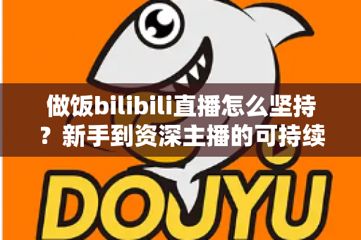 做饭bilibili直播怎么坚持?新手到资深主播的可持续成长全攻略 做饭bilibili直播怎么坚持?新手到资深主播的可持续成长全攻略