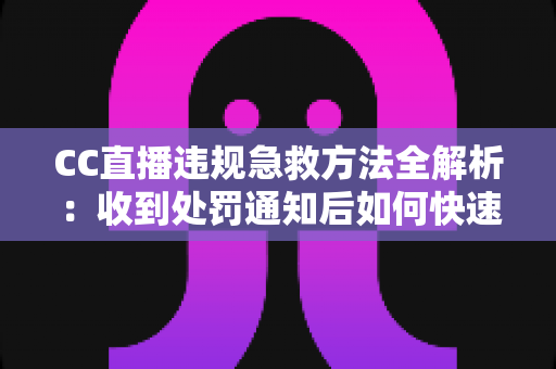 CC直播违规急救方法全解析：收到处罚通知后如何快速自救、成功申诉与恢复账号