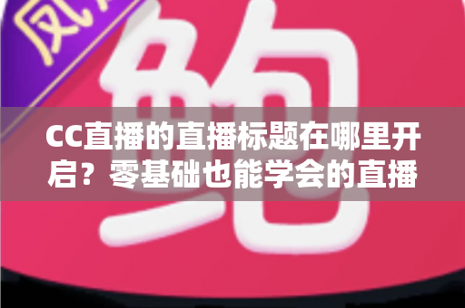 CC直播的直播标题在哪里开启？零基础也能学会的直播标题设置全流程指南与实用技巧分享