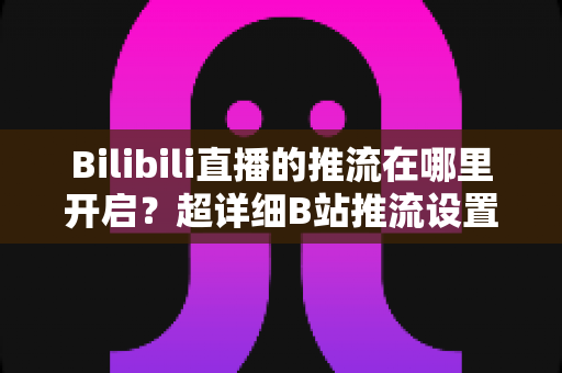 Bilibili直播的推流在哪里开启？超详细B站推流设置教程，助你快速开播