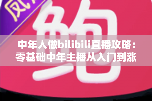 中年人做bilibili直播攻略:零基础中年主播从入门到涨粉变现的完整实战指南 中年人做bilibili直播攻略:零基础中年主播从入门到涨粉变现的完整实战指南