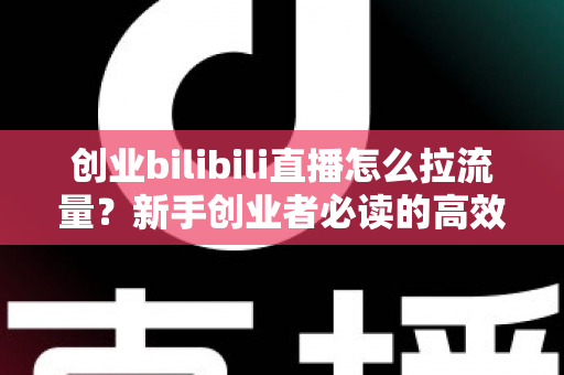 创业bilibili直播怎么拉流量？新手创业者必读的高效引流实战全攻略