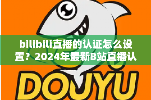 bilibili直播的认证怎么设置？2024年最新B站直播认证全流程详解指南