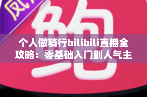 个人做骑行bilibili直播全攻略:零基础入门到人气主播的实战指南 个人做骑行bilibili直播全攻略:零基础入门到人气主播的实战指南