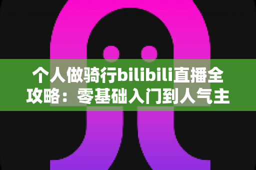 个人做骑行bilibili直播全攻略：零基础入门到人气主播的实战指南