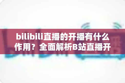 bilibili直播的开播有什么作用？全面解析B站直播开播的核心价值与运营优势
