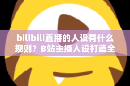 bilibili直播的人设有什么规则？B站主播人设打造全攻略与合规指南一文读懂