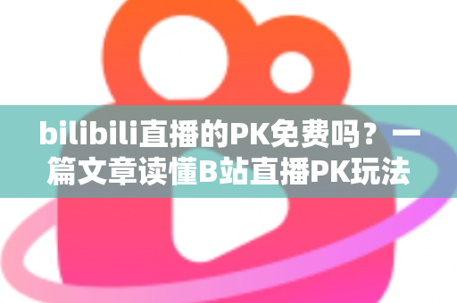 bilibili直播的PK免费吗？一篇文章读懂B站直播PK玩法与费用真相