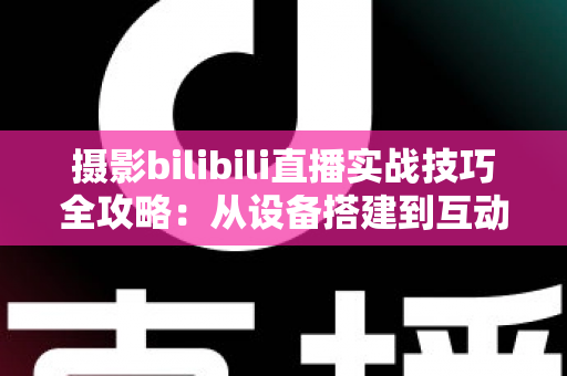 摄影bilibili直播实战技巧全攻略：从设备搭建到互动涨粉的完整实战指南