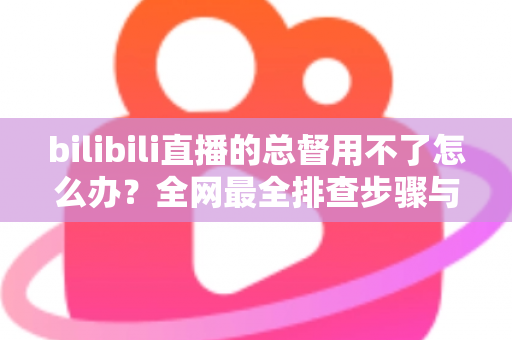 bilibili直播的总督用不了怎么办?全网最全排查步骤与实用解决指南 bilibili直播的总督用不了怎么办?全网最全排查步骤与实用解决指南