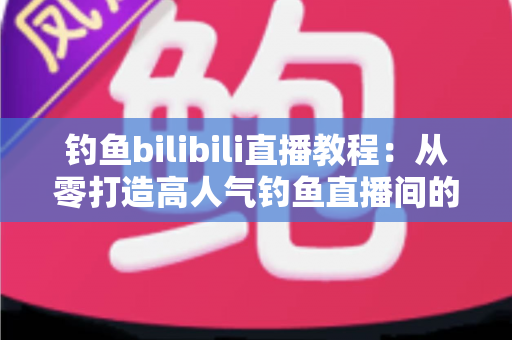 钓鱼bilibili直播教程：从零打造高人气钓鱼直播间的完整实战指南