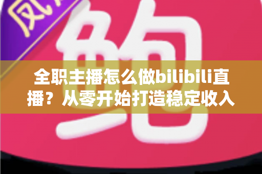 全职主播怎么做bilibili直播？从零开始打造稳定收入的B站直播完全指南