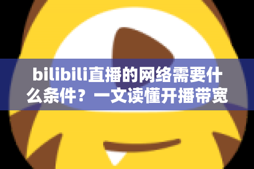 bilibili直播的网络需要什么条件？一文读懂开播带宽、稳定性与优化技巧全攻略