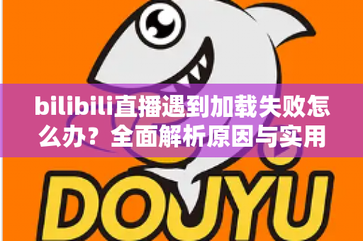 bilibili直播遇到加载失败怎么办？全面解析原因与实用解决技巧，助你畅快观看每一场直播