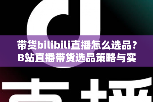 带货bilibili直播怎么选品？B站直播带货选品策略与实战技巧全解析