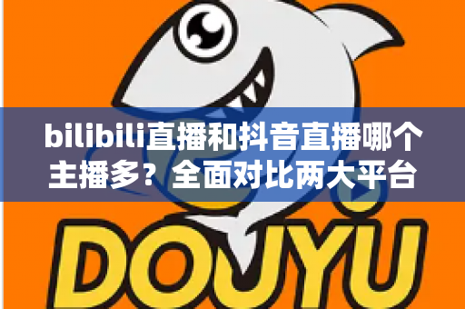 bilibili直播和抖音直播哪个主播多？全面对比两大平台主播数量与直播生态
