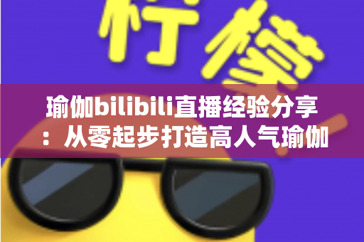 瑜伽bilibili直播经验分享：从零起步打造高人气瑜伽直播间的全流程实战指南