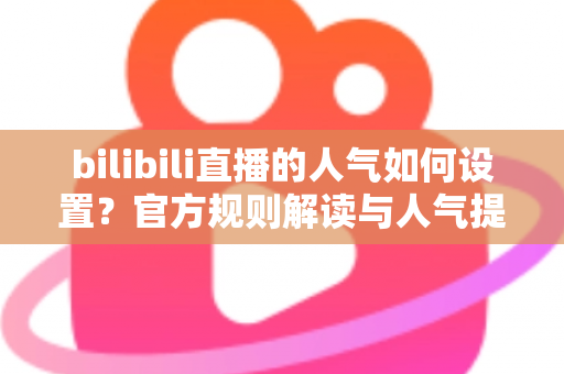 bilibili直播的人气如何设置？官方规则解读与人气提升全攻略