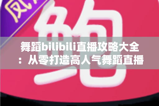 舞蹈bilibili直播攻略大全:从零打造高人气舞蹈直播间的完整指南 舞蹈bilibili直播攻略大全:从零打造高人气舞蹈直播间的完整指南
