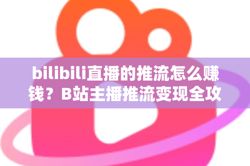 bilibili直播的推流怎么赚钱？B站主播推流变现全攻略与实用技巧大揭秘