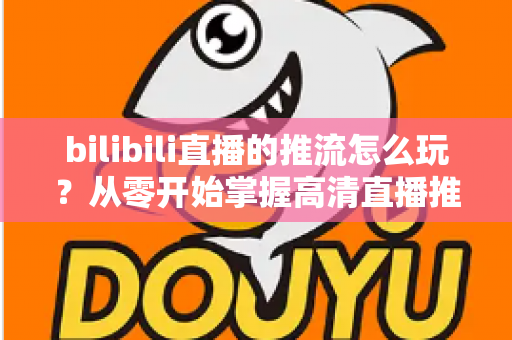 bilibili直播的推流怎么玩？从零开始掌握高清直播推流的完整实战攻略