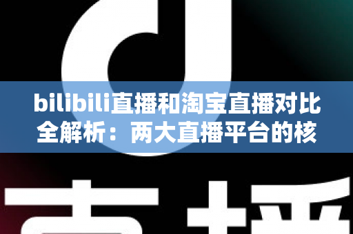 bilibili直播和淘宝直播对比全解析：两大直播平台的核心差异与选型指南