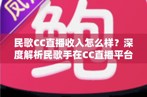 民歌CC直播收入怎么样？深度解析民歌手在CC直播平台的真实收益与赚钱技巧