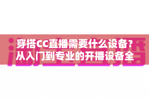 穿搭CC直播需要什么设备？从入门到专业的开播设备全解析