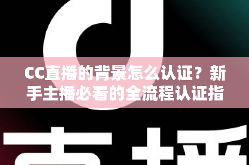 CC直播的背景怎么认证？新手主播必看的全流程认证指南与避坑技巧