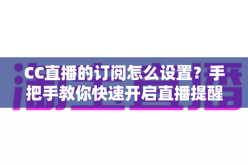 CC直播的订阅怎么设置？手把手教你快速开启直播提醒功能