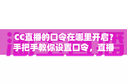 CC直播的口令在哪里开启？手把手教你设置口令，直播间互动效率翻倍