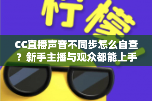 CC直播声音不同步怎么自查？新手主播与观众都能上手的全流程排查攻略