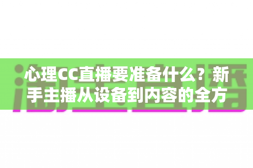心理CC直播要准备什么？新手主播从设备到内容的全方位筹备指南与实战清单