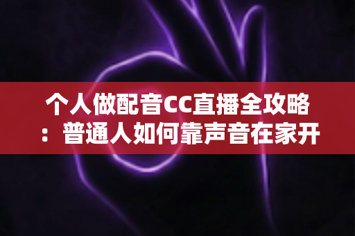 个人做配音CC直播全攻略：普通人如何靠声音在家开启直播副业变现之路